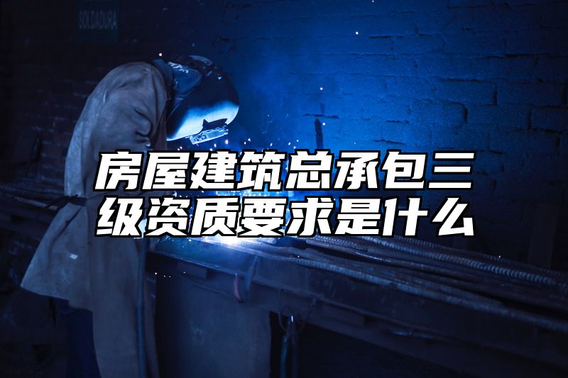 房屋建筑总承包三级资质要求是什么