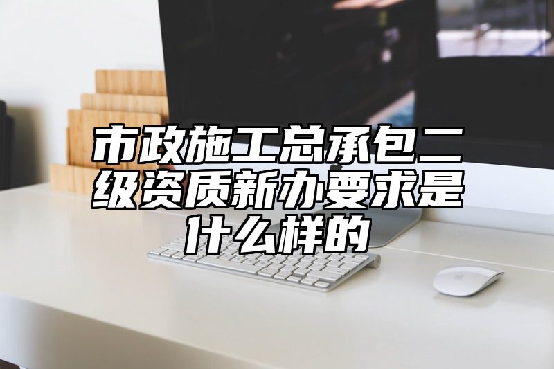 市政施工总承包二级资质新办要求是什么样的