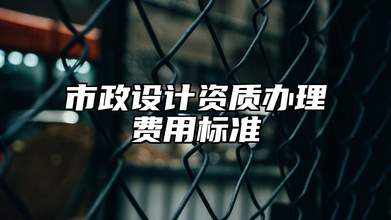 市政设计资质办理费用标准