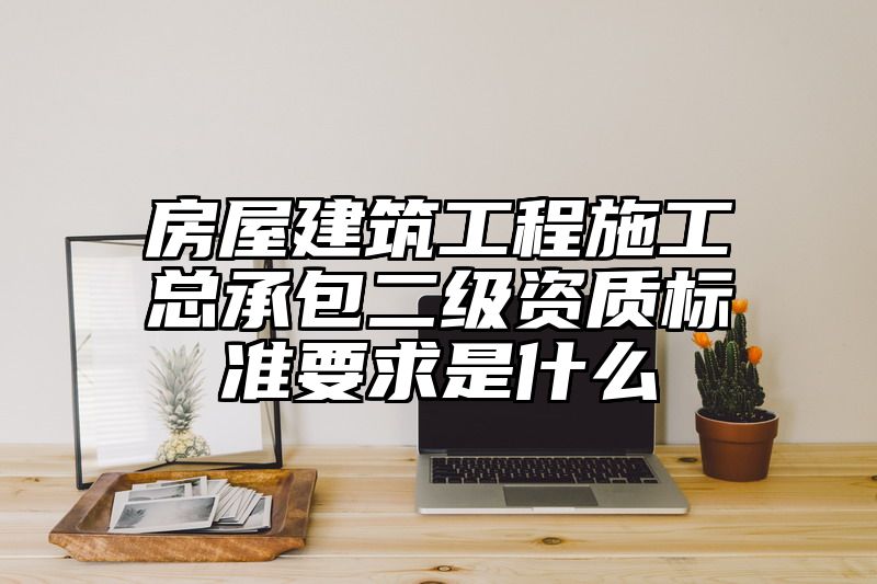 房屋建筑工程施工总承包二级资质标准要求是什么