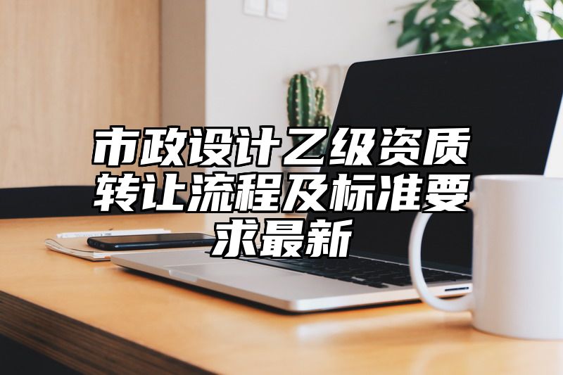 市政设计乙级资质转让流程及标准要求最新