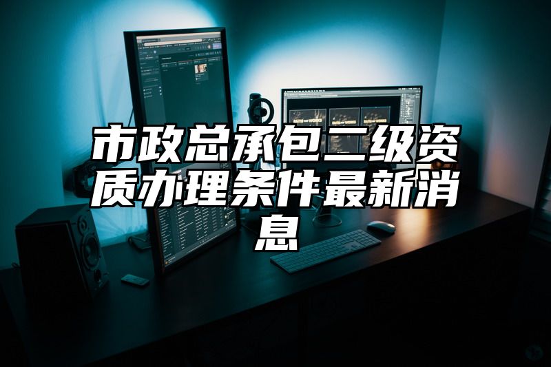 市政总承包二级资质办理条件最新消息