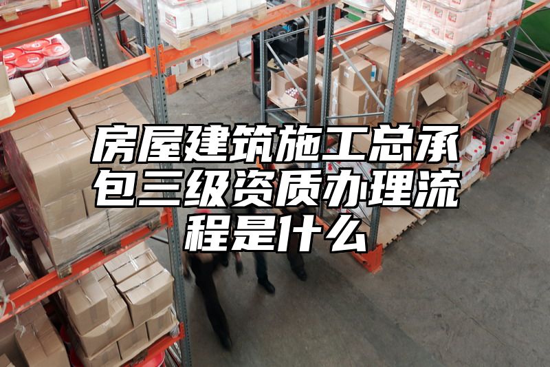 房屋建筑施工总承包三级资质办理流程是什么