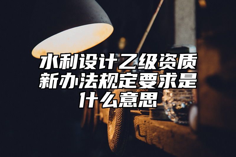 水利设计乙级资质新办法规定要求是什么意思