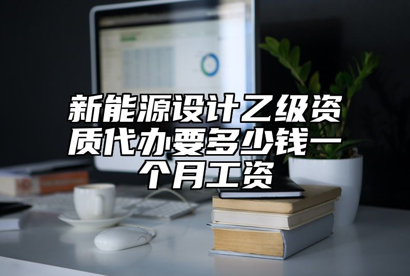 新能源设计乙级资质代办要多少钱一个月工资