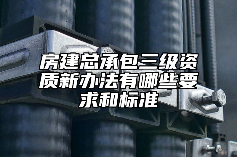 房建总承包三级资质新办法有哪些要求和标准