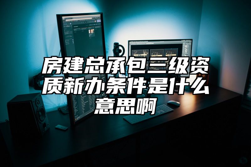 房建总承包三级资质新办条件是什么意思啊