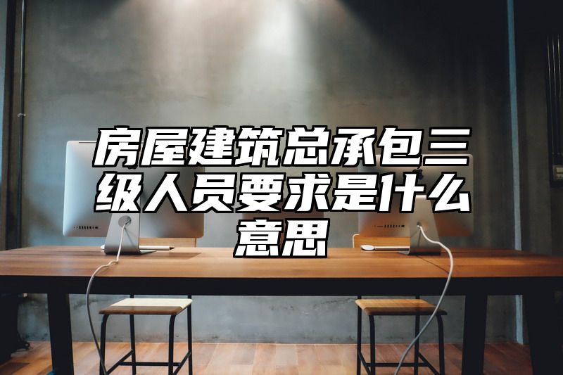 房屋建筑总承包三级人员要求是什么意思