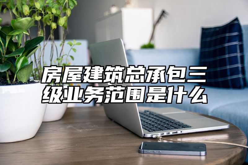 房屋建筑总承包三级业务范围是什么