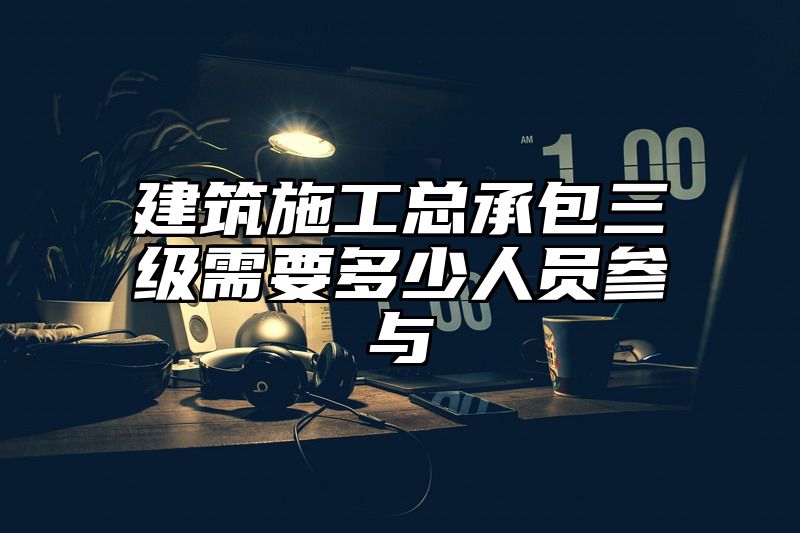 建筑施工总承包三级需要多少人员参与