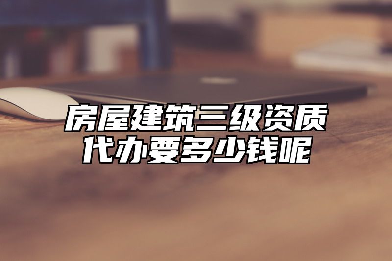 房屋建筑三级资质代办要多少钱呢