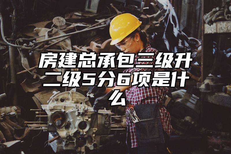 房建总承包三级升二级5分6项是什么