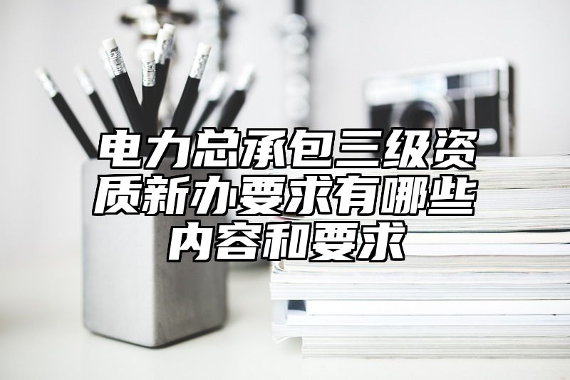 电力总承包三级资质新办要求有哪些内容和要求