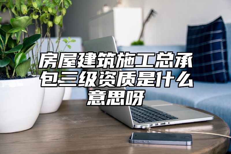 房屋建筑施工总承包三级资质是什么意思呀