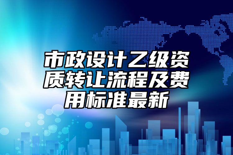 市政设计乙级资质转让流程及费用标准最新