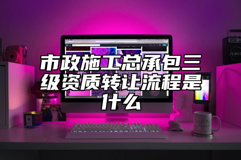 市政施工总承包三级资质转让流程是什么