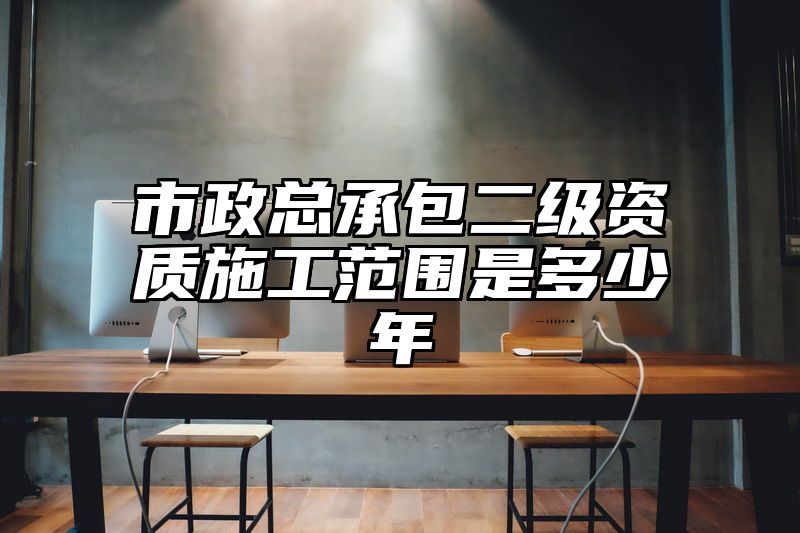 市政总承包二级资质施工范围是多少年