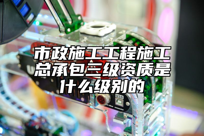 市政施工工程施工总承包三级资质是什么级别的