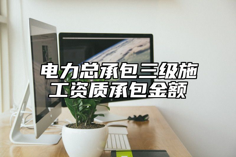 电力总承包三级施工资质承包金额