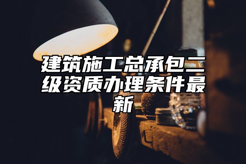 建筑施工总承包二级资质办理条件最新