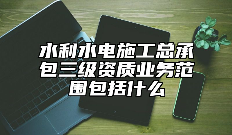 水利水电施工总承包三级资质业务范围包括什么