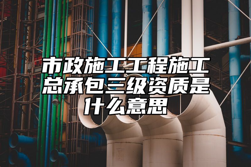 市政施工工程施工总承包三级资质是什么意思