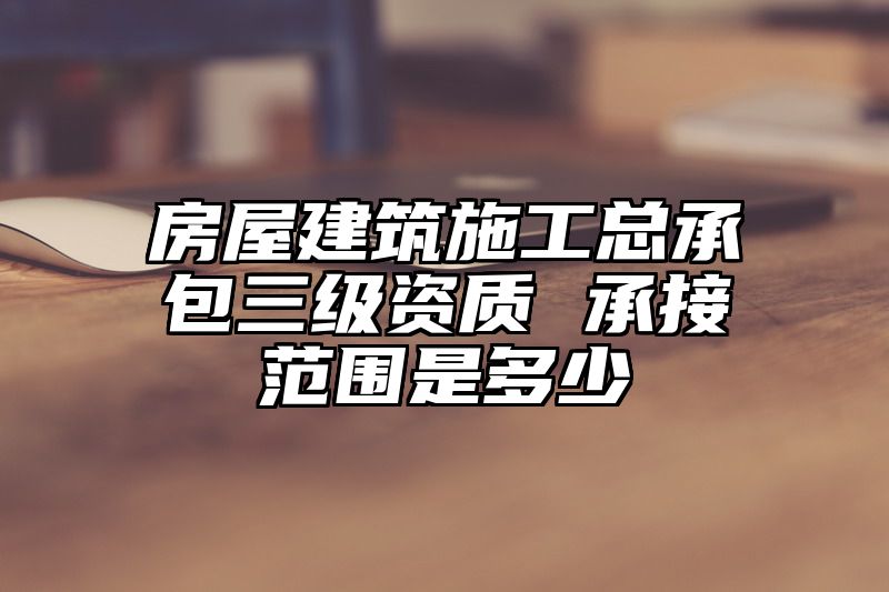 房屋建筑施工总承包三级资质 承接范围是多少