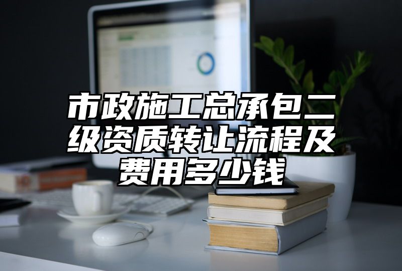 市政施工总承包二级资质转让流程及费用多少钱