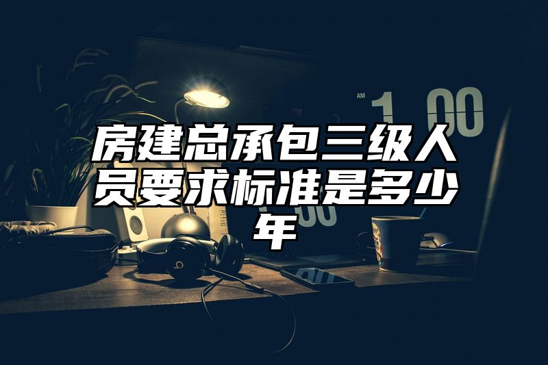 房建总承包三级人员要求标准是多少年