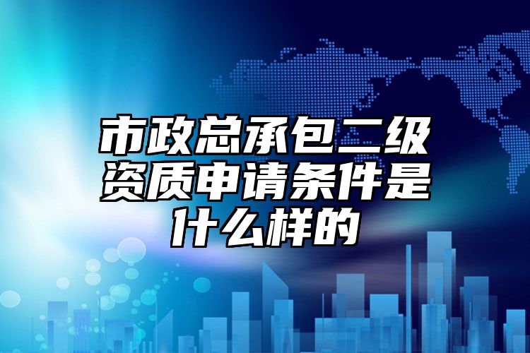 市政总承包二级资质申请条件是什么样的