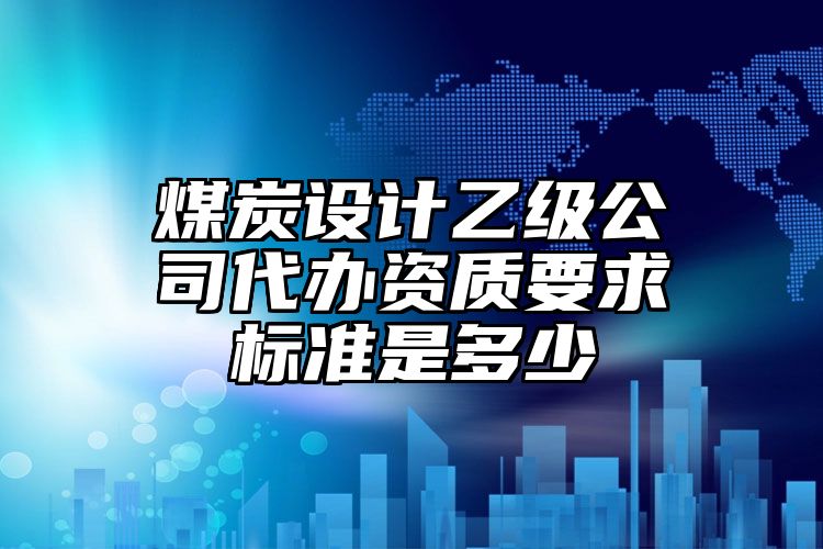 煤炭设计乙级公司代办资质要求标准是多少