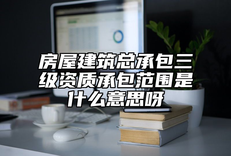 房屋建筑总承包三级资质承包范围是什么意思呀