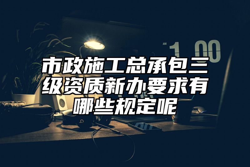 市政施工总承包三级资质新办要求有哪些规定呢