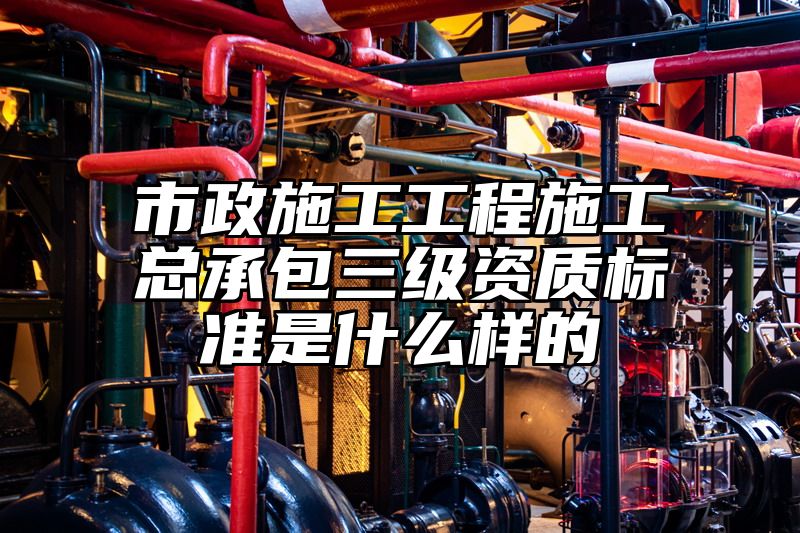 市政施工工程施工总承包三级资质标准是什么样的