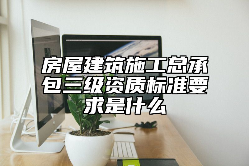 房屋建筑施工总承包三级资质标准要求是什么