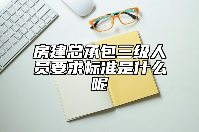 房建总承包三级人员要求标准是什么呢