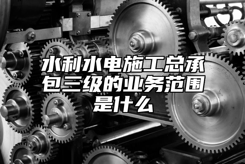 水利水电施工总承包三级的业务范围是什么