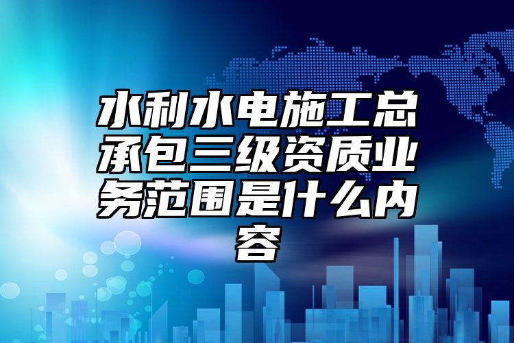 水利水电施工总承包三级资质业务范围是什么内容