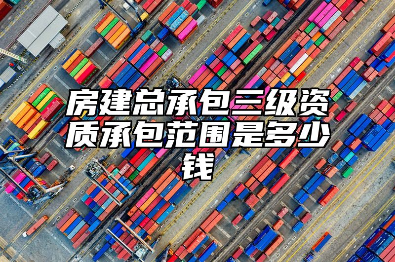 房建总承包三级资质承包范围是多少钱