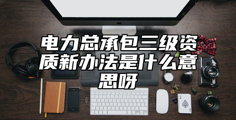 电力总承包三级资质新办法是什么意思呀