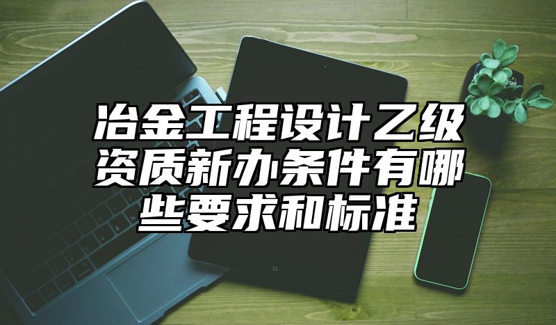 冶金工程设计乙级资质新办条件有哪些要求和标准