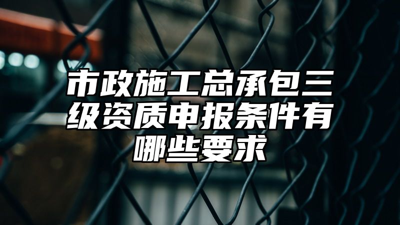 市政施工总承包三级资质申报条件有哪些要求