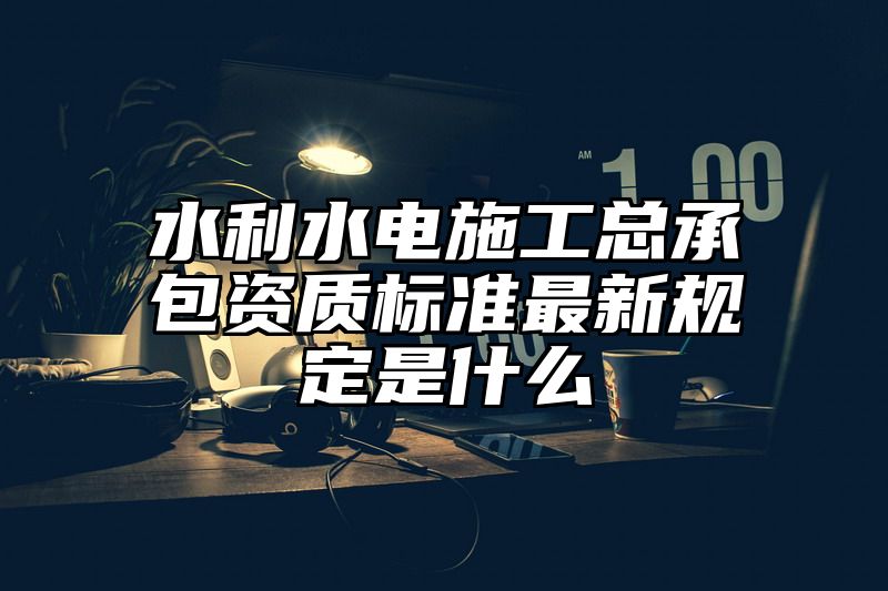 水利水电施工总承包资质标准最新规定是什么