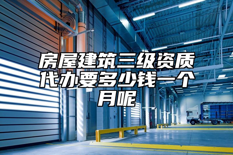 房屋建筑三级资质代办要多少钱一个月呢