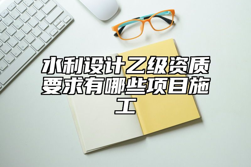 水利设计乙级资质要求有哪些项目施工