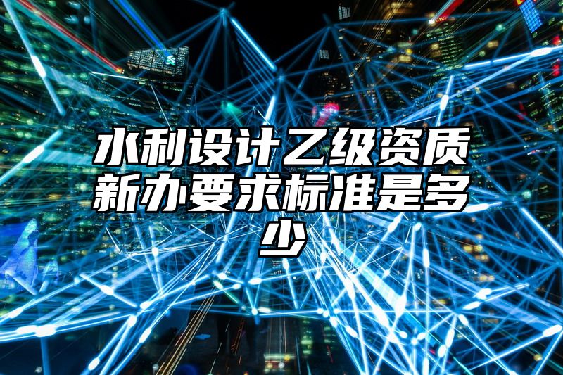 水利设计乙级资质新办要求标准是多少