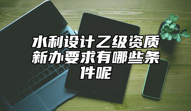 水利设计乙级资质新办要求有哪些条件呢