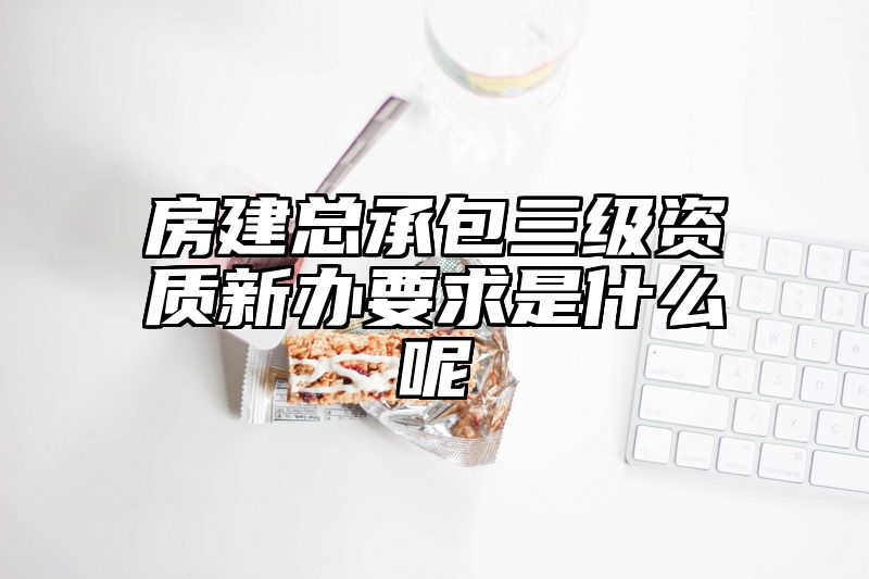 房建总承包三级资质新办要求是什么呢