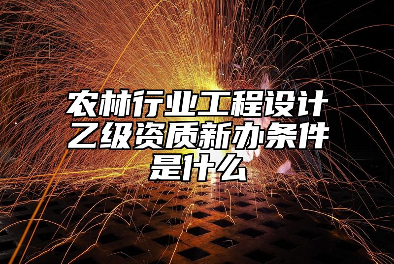 农林行业工程设计乙级资质新办条件是什么