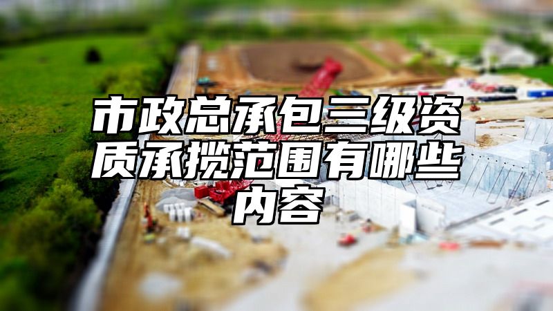 市政总承包三级资质承揽范围有哪些内容